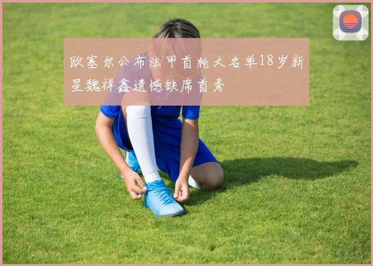 欧塞尔公布法甲首轮大名单18岁新星魏祥鑫遗憾缺席首秀