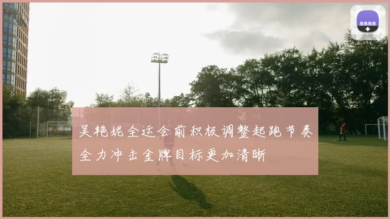 吴艳妮全运会前积极调整起跑节奏全力冲击金牌目标更加清晰