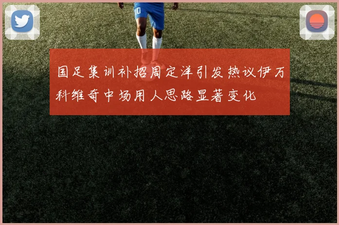 国足集训补招周定洋引发热议伊万科维奇中场用人思路显著变化