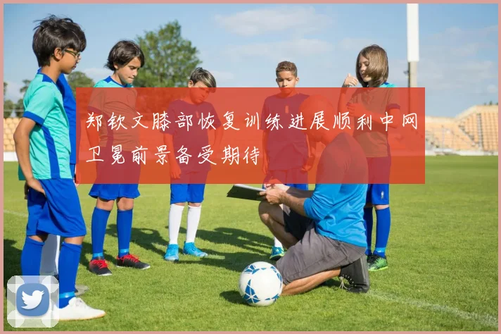郑钦文膝部恢复训练进展顺利中网卫冕前景备受期待