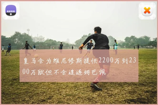 皇马会为维尼修斯提供2200万到2300万欧但不会追逐姆巴佩
