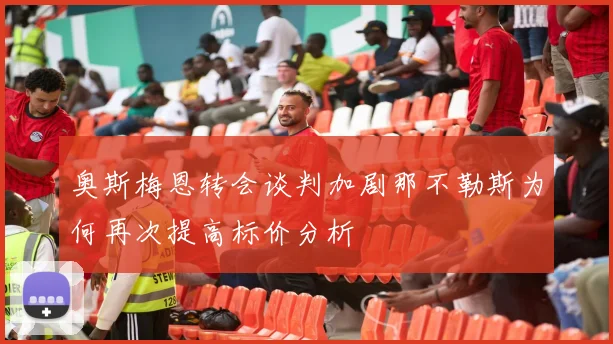 奥斯梅恩转会谈判加剧那不勒斯为何再次提高标价分析