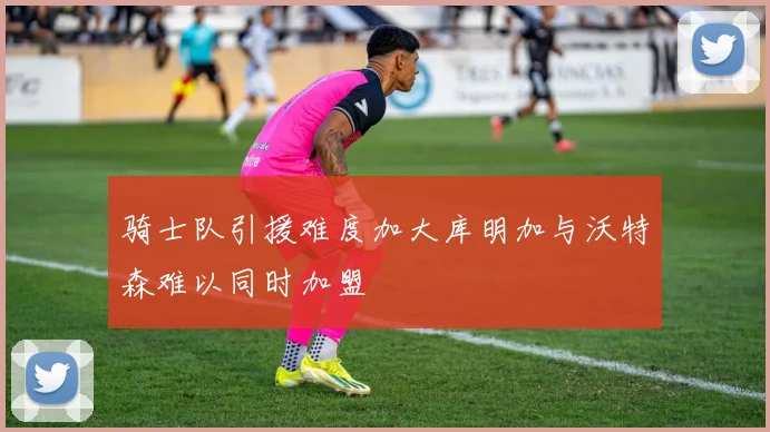 骑士队引援难度加大库明加与沃特森难以同时加盟