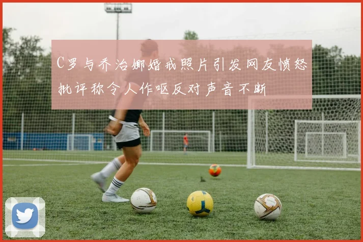 C罗与乔治娜婚戒照片引发网友愤怒批评称令人作呕反对声音不断